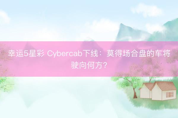 幸运5星彩 Cybercab下线：莫得场合盘的车将驶向何方?