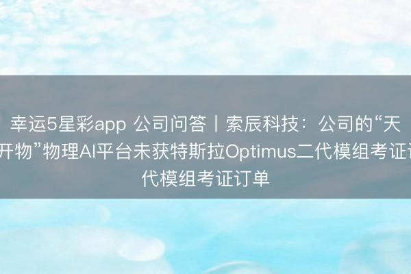 幸运5星彩app 公司问答丨索辰科技：公司的“天工·开物”物理AI平台未获特斯拉Optimus二代模组考证订单