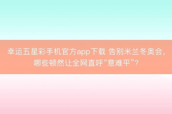 幸运五星彩手机官方app下载 告别米兰冬奥会，哪些顿然让全网直呼“意难平”?
