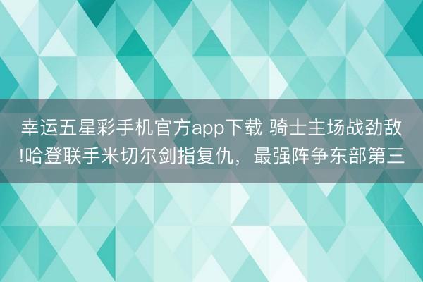 幸运五星彩手机官方app下载 骑士主场战劲敌!哈登联手米切尔剑指复仇，最强阵争东部第三