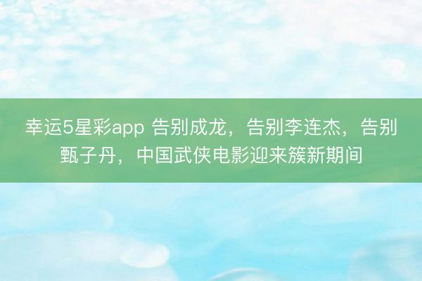 幸运5星彩app 告别成龙，告别李连杰，告别甄子丹，中国武侠电影迎来簇新期间