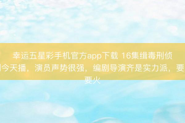 幸运五星彩手机官方app下载 16集缉毒刑侦剧今天播，演员声势很强，编剧导演齐是实力派，要火