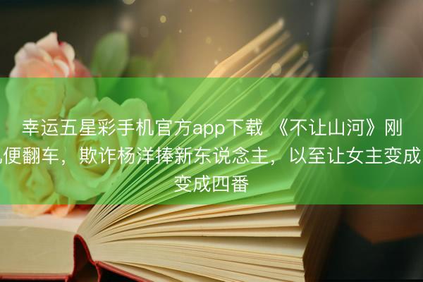 幸运五星彩手机官方app下载 《不让山河》刚开机便翻车,欺诈杨洋捧新东说念主,以至让女主变成四番