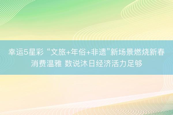 幸运5星彩 “文旅+年俗+非遗”新场景燃烧新春消费温雅 数说沐日经济活力足够
