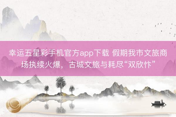 幸运五星彩手机官方app下载 假期我市文旅商场执续火爆，古城文旅与耗尽“双欣忭”