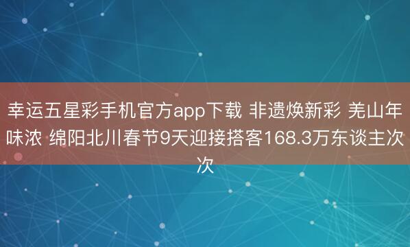 幸运五星彩手机官方app下载 非遗焕新彩 羌山年味浓 绵阳北川春节9天迎接搭客168.3万东谈主次