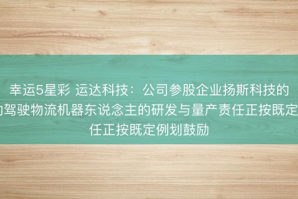 幸运5星彩 运达科技：公司参股企业扬斯科技的L4级自动驾驶物流机器东说念主的研发与量产责任正按既定例划鼓励