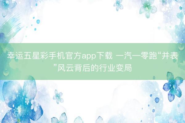 幸运五星彩手机官方app下载 一汽—零跑“并表”风云背后的行业变局