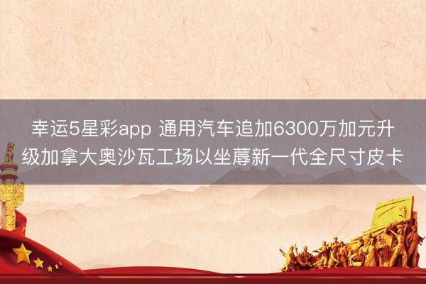 幸运5星彩app 通用汽车追加6300万加元升级加拿大奥沙瓦工场以坐蓐新一代全尺寸皮卡