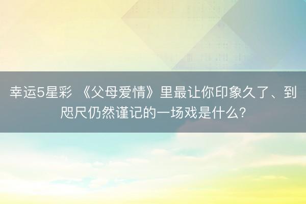 幸运5星彩 《父母爱情》里最让你印象久了、到咫尺仍然谨记的一场戏是什么？