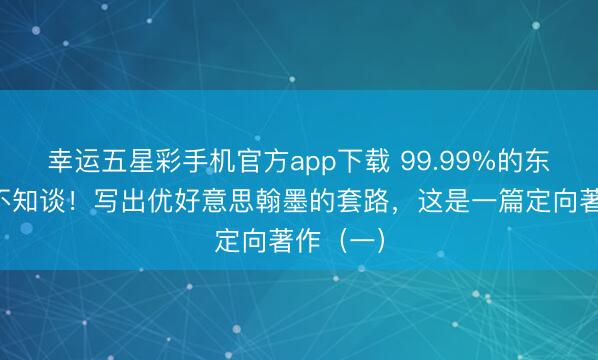 幸运五星彩手机官方app下载 99.99%的东谈主齐不知谈!写出优好意思翰墨的套路,这是一篇定向著作(一)