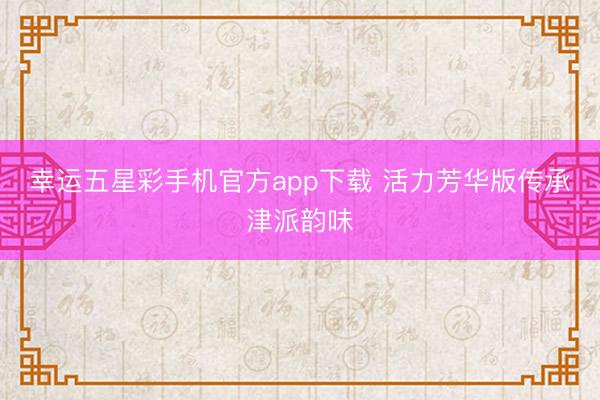 幸运五星彩手机官方app下载 活力芳华版传承津派韵味