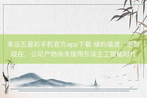 幸运五星彩手机官方app下载 绿的谐波：驱散现在，公司产物尚未援用东谈主工智能时代