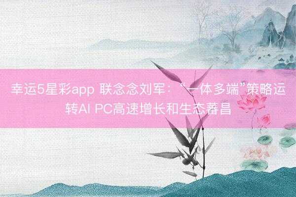 幸运5星彩app 联念念刘军:“一体多端”策略运转AI PC高速增长和生态蕃昌