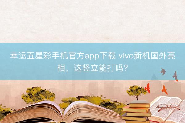 幸运五星彩手机官方app下载 vivo新机国外亮相，这竖立能打吗?