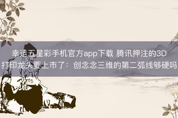 幸运五星彩手机官方app下载 腾讯押注的3D打印龙头要上市了：创念念三维的第二弧线够硬吗