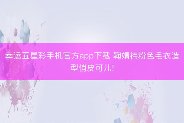 幸运五星彩手机官方app下载 鞠婧祎粉色毛衣造型俏皮可儿!