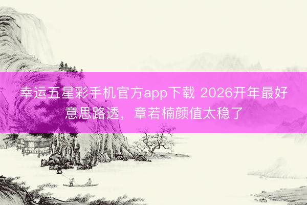 幸运五星彩手机官方app下载 2026开年最好意思路透，章若楠颜值太稳了