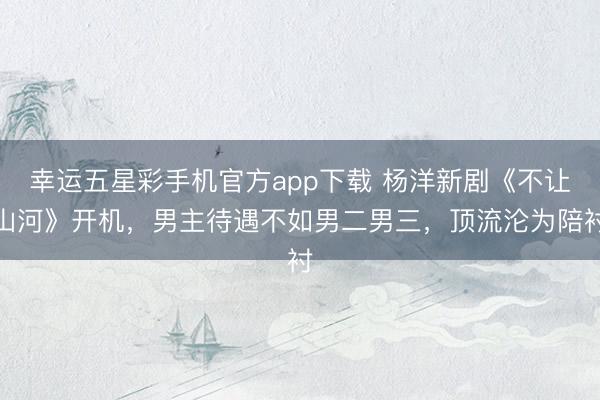 幸运五星彩手机官方app下载 杨洋新剧《不让山河》开机,男主待遇不如男二男三,顶流沦为陪衬