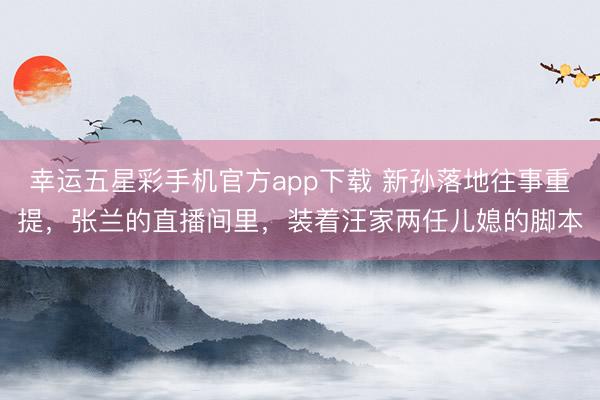 幸运五星彩手机官方app下载 新孙落地往事重提，张兰的直播间里，装着汪家两任儿媳的脚本