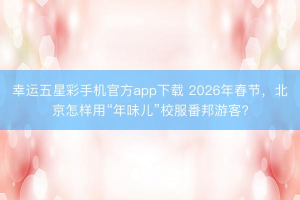 幸运五星彩手机官方app下载 2026年春节,北京怎样用“年味儿”校服番邦游客?