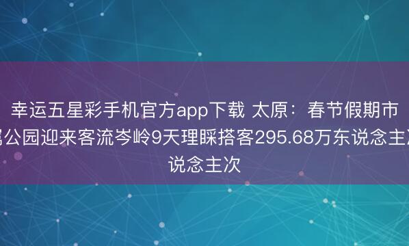 幸运五星彩手机官方app下载 太原：春节假期市属公园迎来客流岑岭9天理睬搭客295.68万东说念主次