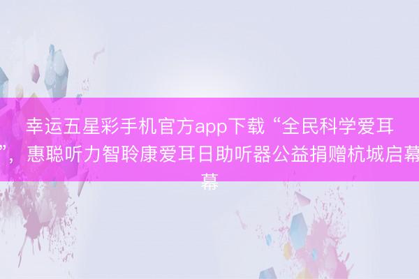 幸运五星彩手机官方app下载 “全民科学爱耳”，惠聪听力智聆康爱耳日助听器公益捐赠杭城启幕