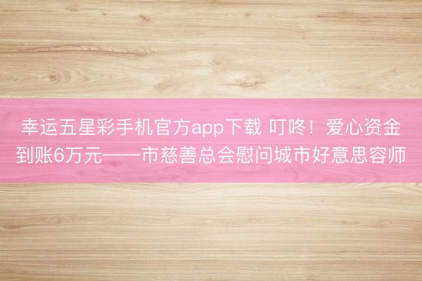 幸运五星彩手机官方app下载 叮咚！爱心资金到账6万元——市慈善总会慰问城市好意思容师