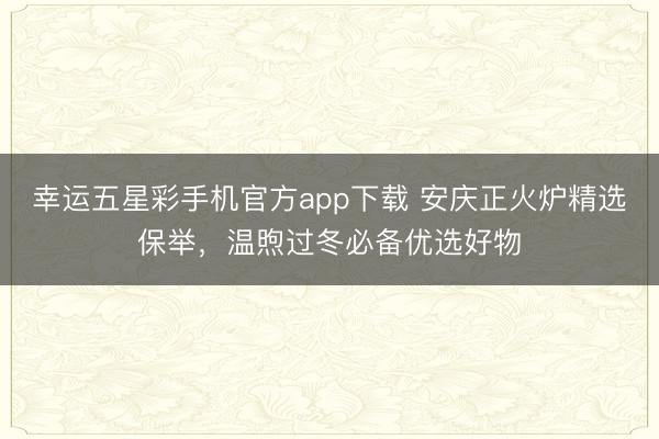 幸运五星彩手机官方app下载 安庆正火炉精选保举，温煦过冬必备优选好物